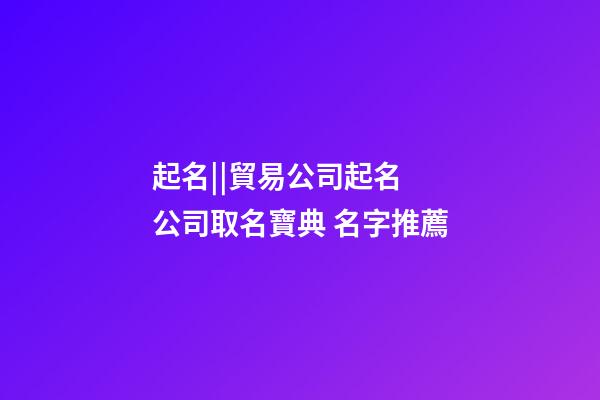 起名||貿易公司起名 公司取名寶典 名字推薦-第1張-公司起名-玄機派